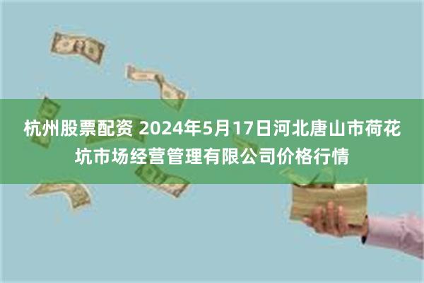 杭州股票配资 2024年5月17日河北唐山市荷花坑市场经营管理有限公司价格行情