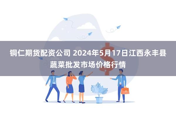 铜仁期货配资公司 2024年5月17日江西永丰县蔬菜批发市场价格行情