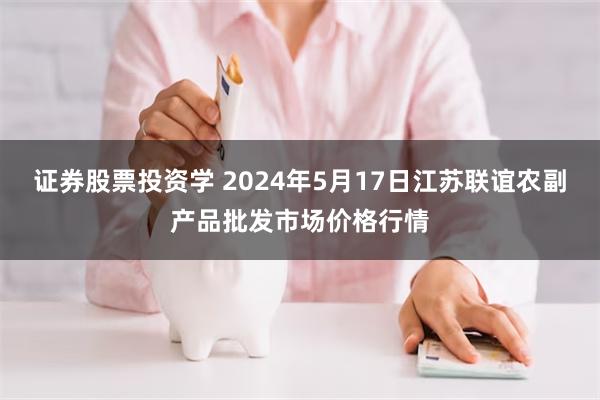 证券股票投资学 2024年5月17日江苏联谊农副产品批发市场价格行情