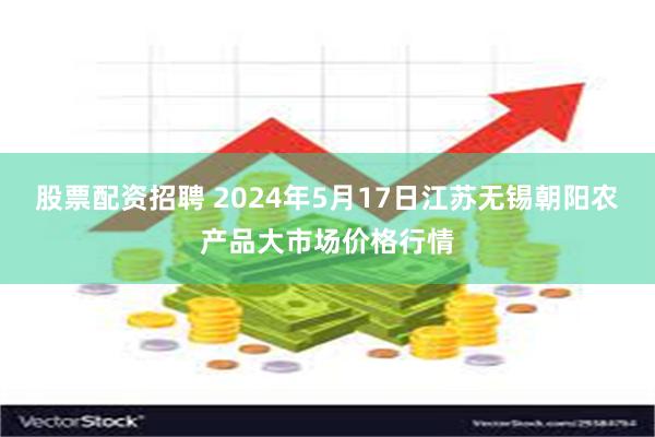 股票配资招聘 2024年5月17日江苏无锡朝阳农产品大市场价格行情