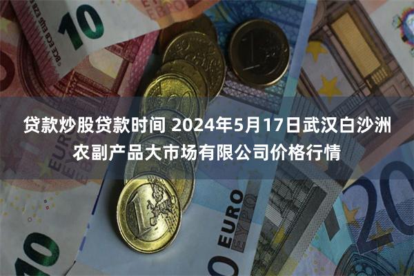 贷款炒股贷款时间 2024年5月17日武汉白沙洲农副产品大市场有限公司价格行情