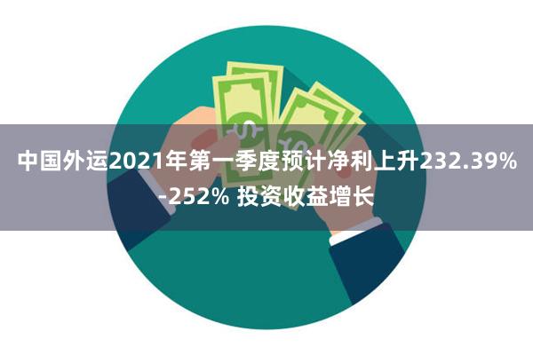 中国外运2021年第一季度预计净利上升232.39%-252% 投资收益增长