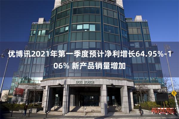 优博讯2021年第一季度预计净利增长64.95%-106% 新产品销量增加