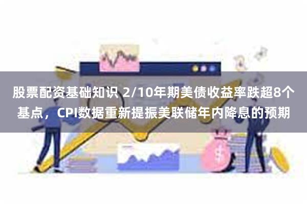 股票配资基础知识 2/10年期美债收益率跌超8个基点，CPI数据重新提振美联储年内降息的预期