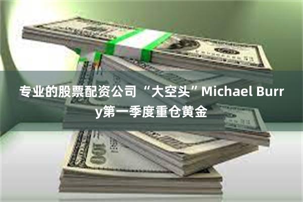 专业的股票配资公司 “大空头”Michael Burry第一季度重仓黄金