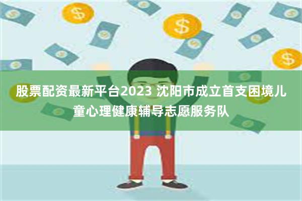 股票配资最新平台2023 沈阳市成立首支困境儿童心理健康辅导志愿服务队