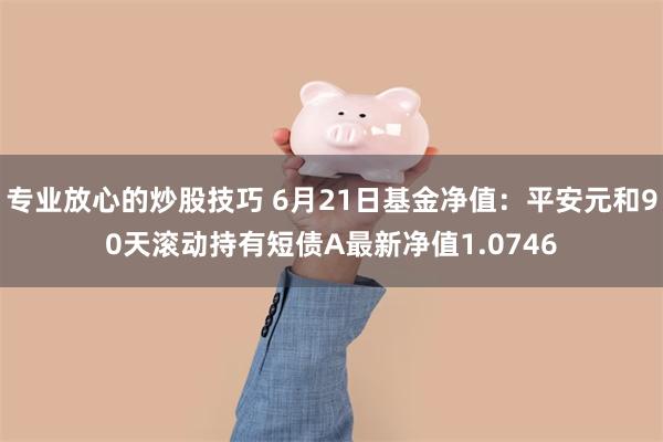 专业放心的炒股技巧 6月21日基金净值：平安元和90天滚动持有短债A最新净值1.0746