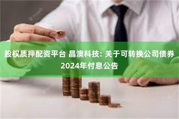 股权质押配资平台 晶澳科技: 关于可转换公司债券2024年付息公告