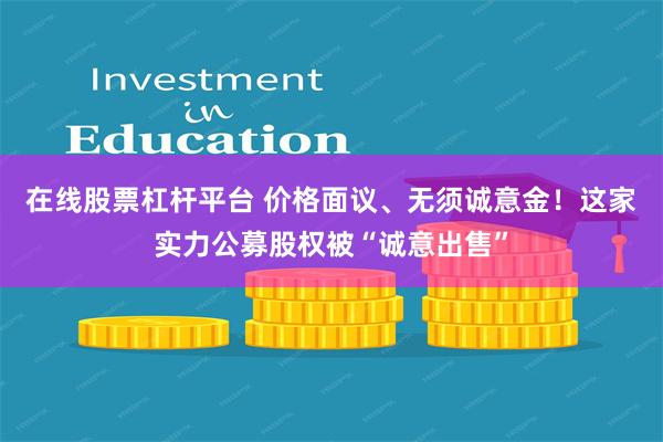 在线股票杠杆平台 价格面议、无须诚意金！这家实力公募股权被“诚意出售”