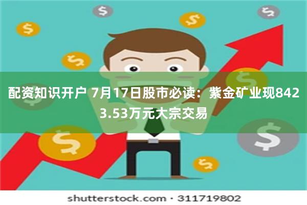 配资知识开户 7月17日股市必读：紫金矿业现8423.53万元大宗交易