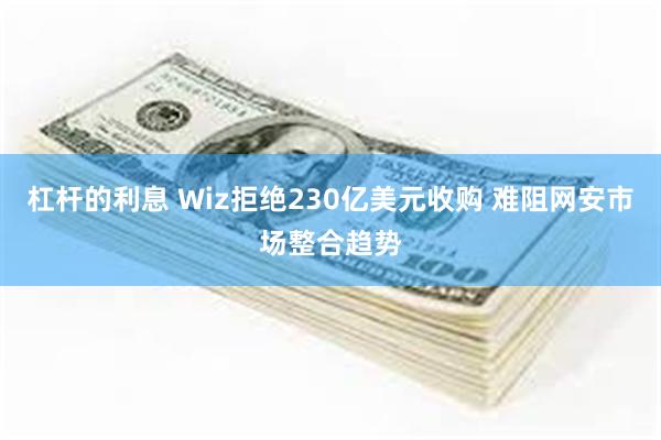 杠杆的利息 Wiz拒绝230亿美元收购 难阻网安市场整合趋势