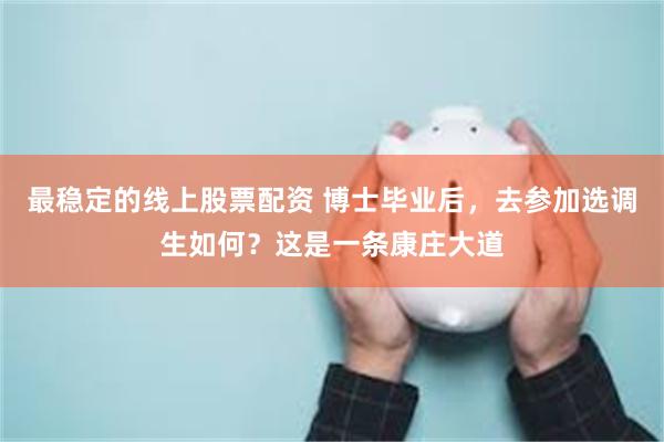 最稳定的线上股票配资 博士毕业后，去参加选调生如何？这是一条康庄大道