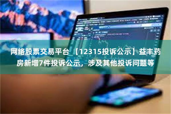 网络股票交易平台 【12315投诉公示】益丰药房新增7件投诉公示，涉及其他投诉问题等