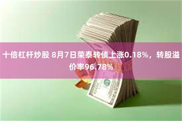 十倍杠杆炒股 8月7日荣泰转债上涨0.18%，转股溢价率96.78%