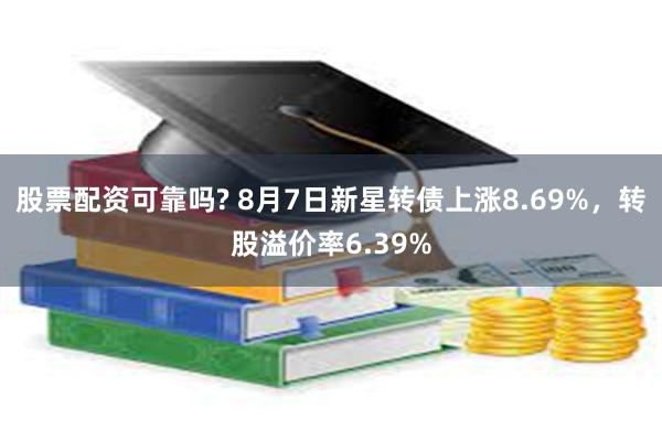 股票配资可靠吗? 8月7日新星转债上涨8.69%，转股溢价率6.39%