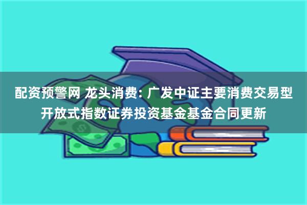 配资预警网 龙头消费: 广发中证主要消费交易型开放式指数证券投资基金基金合同更新