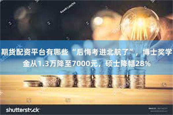 期货配资平台有哪些 “后悔考进北航了”，博士奖学金从1.3万降至7000元，硕士降幅28%