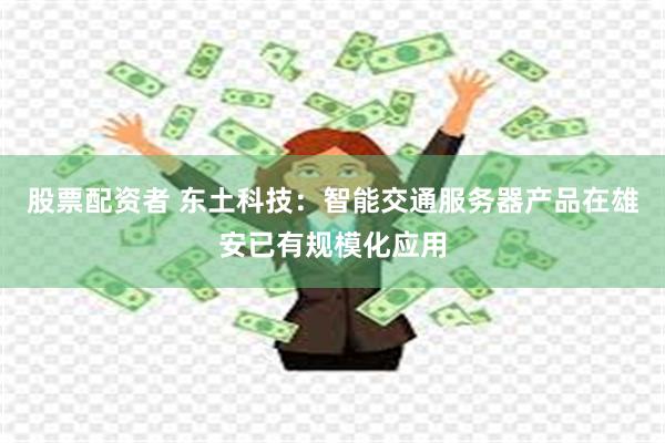 股票配资者 东土科技：智能交通服务器产品在雄安已有规模化应用