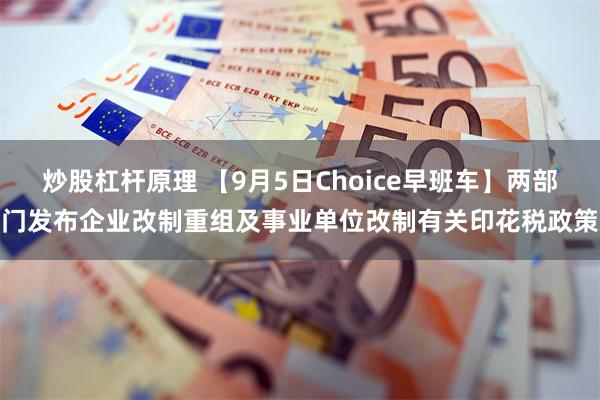 炒股杠杆原理 【9月5日Choice早班车】两部门发布企业改制重组及事业单位改制有关印花税政策