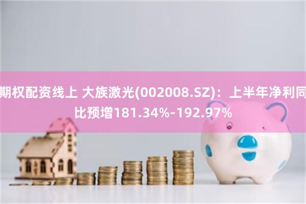 期权配资线上 大族激光(002008.SZ)：上半年净利同比预增181.34%-192.97%