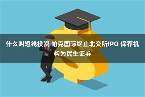 什么叫短线投资 帕克国际终止北交所IPO 保荐机构为民生证券