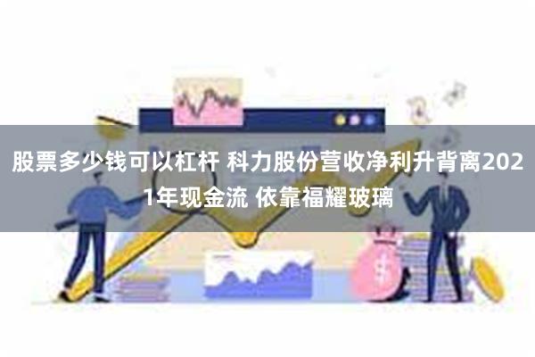 股票多少钱可以杠杆 科力股份营收净利升背离2021年现金流 依靠福耀玻璃