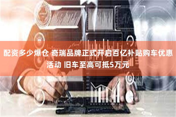 配资多少爆仓 奇瑞品牌正式开启百亿补贴购车优惠活动 旧车至高可抵5万元