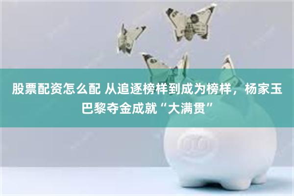 股票配资怎么配 从追逐榜样到成为榜样，杨家玉巴黎夺金成就“大满贯”