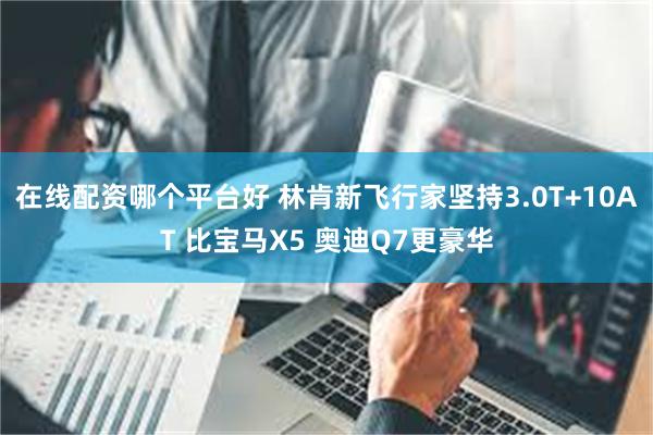 在线配资哪个平台好 林肯新飞行家坚持3.0T+10AT 比宝马X5 奥迪Q7更豪华