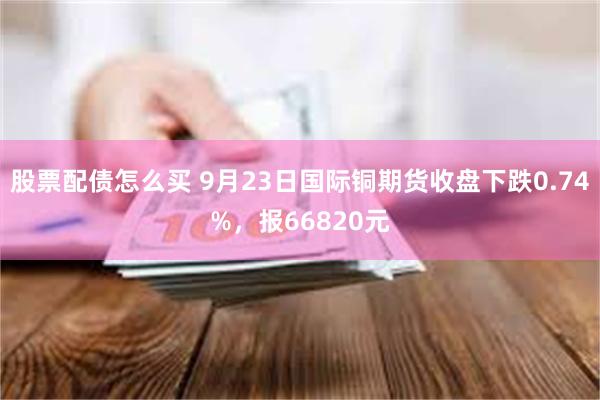 股票配债怎么买 9月23日国际铜期货收盘下跌0.74%，报66820元