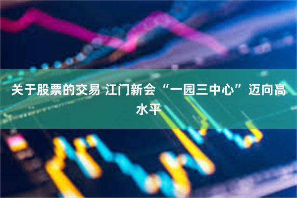 关于股票的交易 江门新会 “一园三中心” 迈向高水平