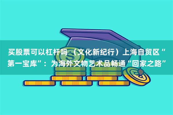 买股票可以杠杆吗 （文化新纪行）上海自贸区“第一宝库”：为海外文物艺术品畅通“回家之路”