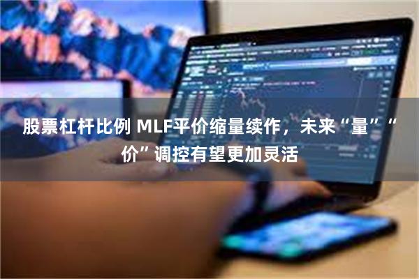 股票杠杆比例 MLF平价缩量续作，未来“量”“价”调控有望更加灵活