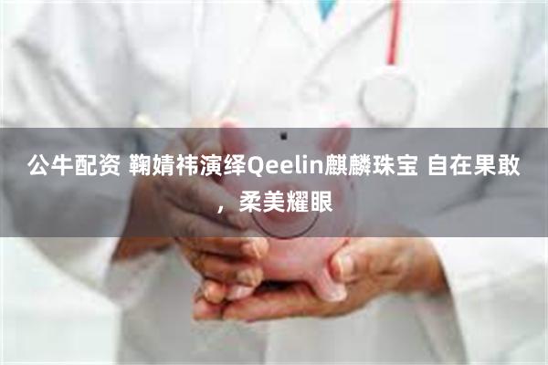 公牛配资 鞠婧祎演绎Qeelin麒麟珠宝 自在果敢，柔美耀眼