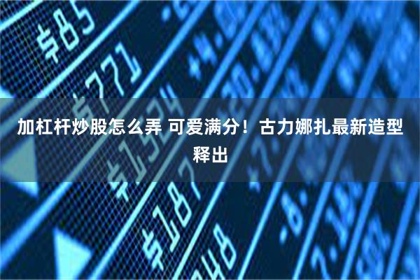 加杠杆炒股怎么弄 可爱满分！古力娜扎最新造型释出