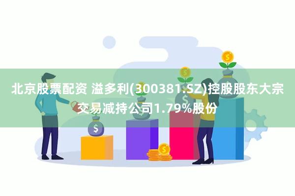 北京股票配资 溢多利(300381.SZ)控股股东大宗交易减持公司1.79%股份