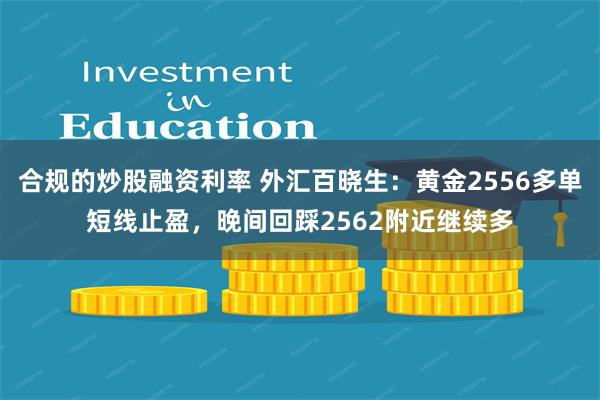 合规的炒股融资利率 外汇百晓生：黄金2556多单短线止盈，晚间回踩2562附近继续多