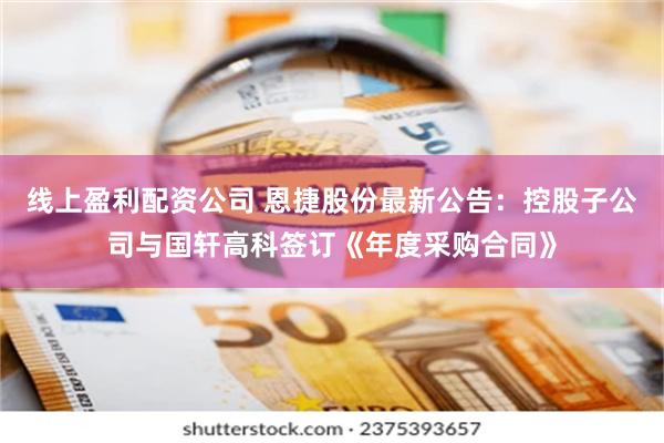 线上盈利配资公司 恩捷股份最新公告：控股子公司与国轩高科签订《年度采购合同》