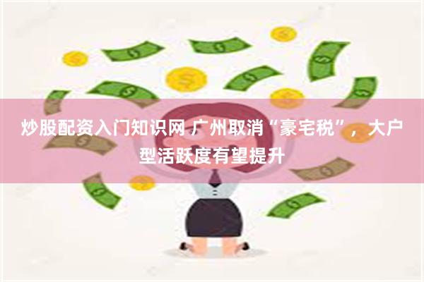 炒股配资入门知识网 广州取消“豪宅税”，大户型活跃度有望提升