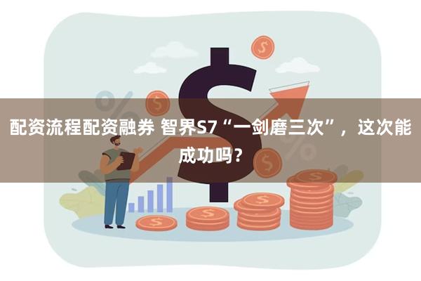 配资流程配资融券 智界S7“一剑磨三次”，这次能成功吗？