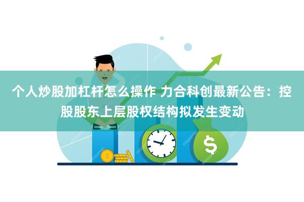 个人炒股加杠杆怎么操作 力合科创最新公告：控股股东上层股权结构拟发生变动