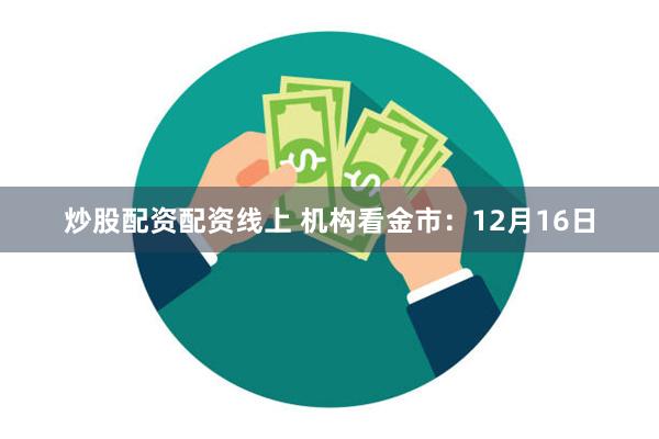 炒股配资配资线上 机构看金市：12月16日