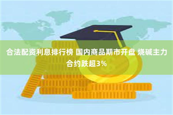 合法配资利息排行榜 国内商品期市开盘 烧碱主力合约跌超3%