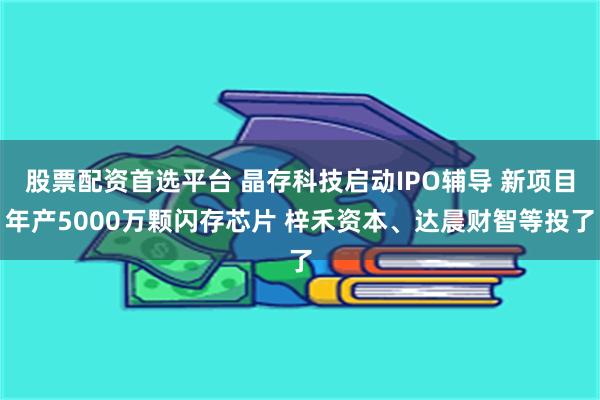 股票配资首选平台 晶存科技启动IPO辅导 新项目年产5000万颗闪存芯片 梓禾资本、达晨财智等投了