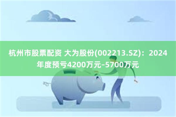 杭州市股票配资 大为股份(002213.SZ)：2024年度预亏4200万元–5700万元