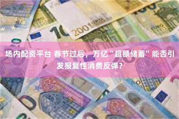 场内配资平台 春节过后，万亿“超额储蓄”能否引发报复性消费反弹？