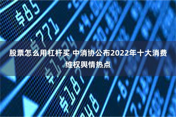 股票怎么用杠杆买 中消协公布2022年十大消费维权舆情热点