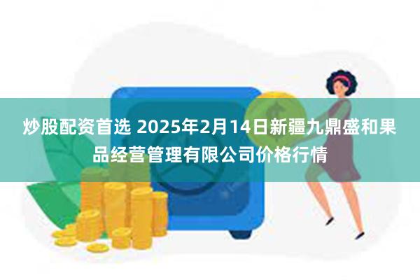 炒股配资首选 2025年2月14日新疆九鼎盛和果品经营管理有限公司价格行情