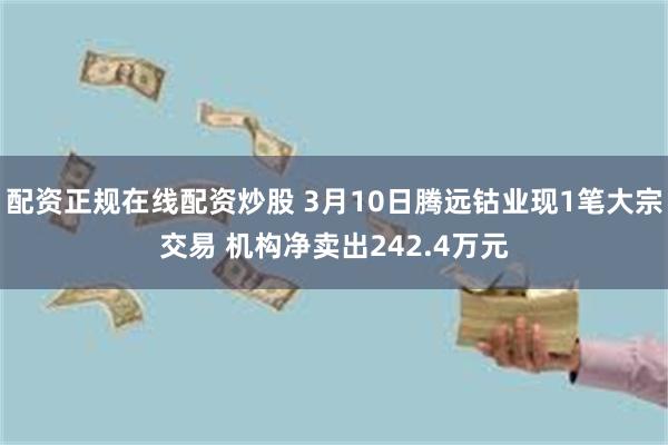 配资正规在线配资炒股 3月10日腾远钴业现1笔大宗交易 机构净卖出242.4万元