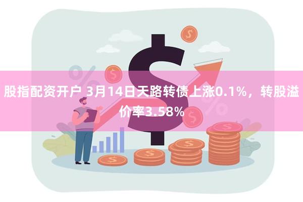 股指配资开户 3月14日天路转债上涨0.1%，转股溢价率3.58%